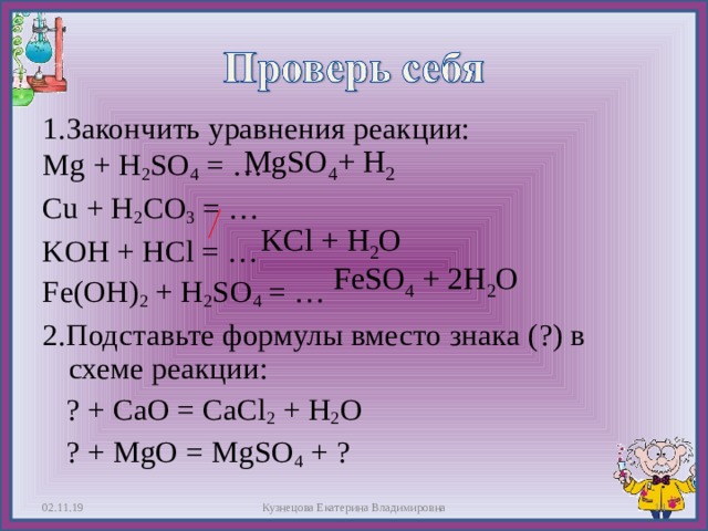 1.Закончить уравнения реакции: Mg + H 2 SO 4 = … Cu + H 2 CO 3 = … KOH + HCl = … Fe(OH) 2 + H 2 SO 4 = … 2.Подставьте формулы вместо знака (?) в схеме реакции:  ? + CaO = CaCl 2 + H 2 O  ? + MgO = MgSO 4 + ? MgSO 4 + H 2 KCl + H 2 O FeSO 4 + 2 H 2 O 02.11.19  Кузнецова Екатерина Владимировна