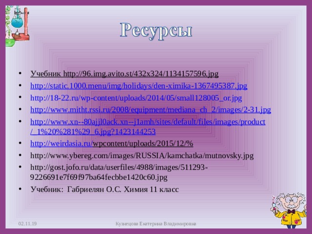 Учебник http://96.img.avito.st/432x324/1134157596.jpg http://static.1000.menu/img/holidays/den-ximika-1367495387.jpg http://18-22.ru/wp-content/uploads/2014/05/small128005_or.jpg http :// www . mitht . rssi . ru /2008/ equipment / mediana _ ch _2/ images /2-31. jpg  http :// www . xn --80 ajjl 0 ack . xn -- j 1 amh / sites / default / files / images / product /_1%20%281%29_6. jpg ?1423144253  http :// weirdasia . ru / wpcontent / uploads /2015/12/%  http://www.ybereg.com/images/RUSSIA/kamchatka/mutnovsky.jpg http://gost.jofo.ru/data/userfiles/4988/images/511293-9226691e7f69f97ba64fecbbe1420c60.jpg Учебник: Габриелян О.С. Химия 11 класс  02.11.19 Кузнецова Екатерина Владимировна