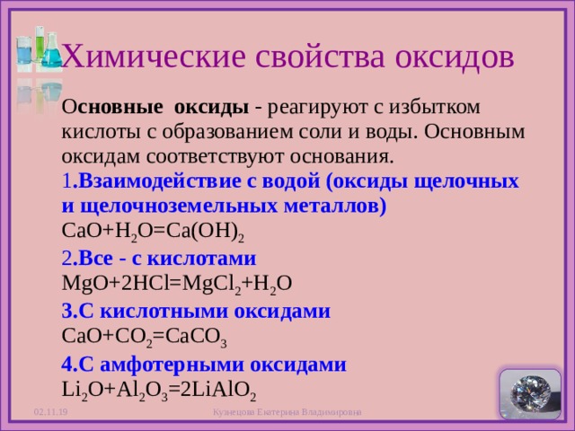 Химические свойства оксидов О сновные  оксиды - реагируют с избытком кислоты с образованием соли и воды. Основным оксидам соответствуют основания.  1 .Взаимодействие с водой (оксиды щелочных и щелочноземельных металлов)   CaO+H 2 O=Ca(OH) 2  2 .Все - с кислотами   МgO+2HCl=MgCl 2 +H 2 O  3.С кислотными оксидами   CaO+CO 2 =CaCO 3  4.С амфотерными оксидами  Li 2 O+Al 2 O 3 =2LiAlO 2 02.11.19 Кузнецова Екатерина Владимировна