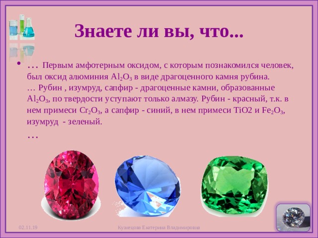 Знаете ли вы, что... … Первым амфотерным оксидом, с которым познакомился человек, был оксид алюминия Al 2 O 3  в виде драгоценного камня рубина.  … Рубин , изумруд, сапфир - драгоценные камни, образованные Al 2 O 3 , по твердости уступают только алмазу. Рубин - красный, т.к. в нем примеси Cr 2 O 3 , а сапфир - синий, в нем примеси TiO2 и Fe 2 O 3 , изумруд - зеленый.  …  02.11.19 Кузнецова Екатерина Владимировна