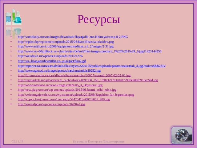 Ресурсы http://vneshkoly.com.ua/images/download/Shpargalki-zno/Khimiya/consp-8-2.PNG http://mplast.by/wp-content/uploads/2015/06/klassifikatsiya-oksidov.png http://www.mitht.rssi.ru/2008/equipment/mediana_ch_2/images/2-31.jpg http://www.xn--80ajjl0ack.xn--j1amh/sites/default/files/images/product/_1%20%281%29_6.jpg?1423144253 http://weirdasia.ru/wpcontent/uploads/2015/12/% http://xn--b1aajaomfvwe8l8a.xn--p1ai/pict/fian2.gif http://reporter-ua.com/sites/default/files/styles/220x175/public/uploads/photos/main/tank_3.jpg?itok=x8BB2SiV http://www.agroxxi.ru/images/photos/medium/article19282.jpg http://forum.canaria.msk.ru/album/albums/userpics/10007/normal_2007-02-02-01.jpg http://regmarkets.ru/upload/resize_cache/iblock/8c9/350_350_1/b8a3297e3a8a877996e988fc915cc59d.jpg http://www.interkino.ru/news-images/2009/05_3_Odysseus1.jpg http://new.playroom.ru/wp-content/uploads/2015/08/kamni_stihi_rubin.jpg http://swierengajewelers.com/wp-content/uploads/2015/09/Sapphires-for-September.png http://ic.pics.livejournal.com/izumrudy/54476415/4007/4007_900.jpg http://journalpp.ru/wp-content/uploads/16296.d.jpg  02.11.19 Кузнецова Екатерина Владимировна