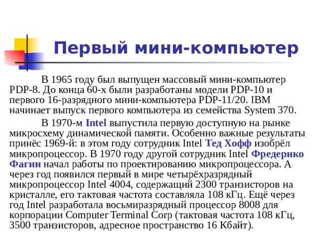 Первый мини-компьютер  В 1965 году был выпущен массовый мини-компьютер PDP-8. До конца 60-х были разработаны модели PDP-10 и первого 16-разрядного мини-компьютера PDP-11/20. IBM начинает выпуск первого компьютера из семейства System 370.  В 1970-м Intel выпустила первую доступную на рынке микросхему динамической памяти. Особенно важные результаты принёс 1969-й: в этом году сотрудник Intel Тед Хофф изобрёл микропроцессор. В 1970 году другой сотрудник Intel Фредерико Фагин начал работы по проектированию микропроцессора. А через год появился первый в мире четырёхразрядный микропроцессор Intel 4004, содержащий 2300 транзисторов на кристалле, его тактовая частота составляла 108 кГц . Ещё через год Intel разработала восьмиразрядный процессор 8008 для корпорации Computer Terminal Corp (тактовая частота 108 кГц, 3500 транзисторов, адресное пространство 16 Кбайт).
