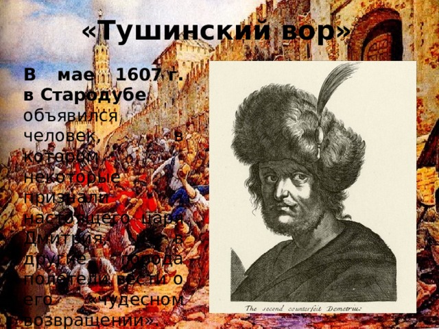 «Тушинский вор» В мае 1607 г. в Стародубе объявился человек, в котором некоторые признали настоящего царя Дмитрия, и в другие города полетели вести о его «чудесном возвращении».