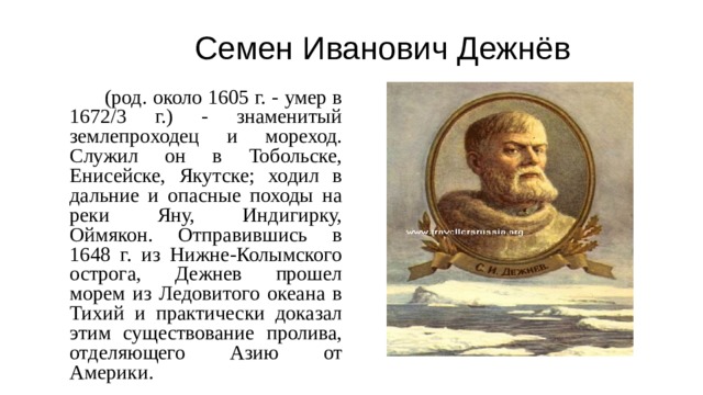 Семен Иванович Дежнёв   (род. около 1605 г. - умер в 1672/3 г.) - знаменитый землепроходец и мореход. Служил он в Тобольске, Енисейске, Якутске; ходил в дальние и опасные походы на реки Яну, Индигирку, Оймякон. Отправившись в 1648 г. из Нижне-Колымского острога, Дежнев прошел морем из Ледовитого океана в Тихий и практически доказал этим существование пролива, отделяющего Азию от Америки.