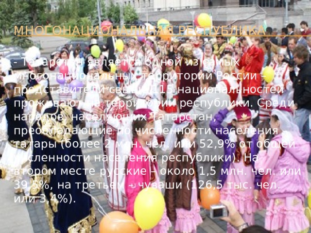 Многонациональная республика - Татарстан является одной из самых многонациональных территорий России – представители свыше 115 национальностей проживают на территории республики. Среди народов, населяющих Татарстан, преобладающие по численности населения – татары (более 2 млн. чел. или 52,9% от общей численности населения республики). На втором месте русские – около 1,5 млн. чел. или 39,5%, на третьем – чуваши (126,5 тыс. чел. или 3,4%).