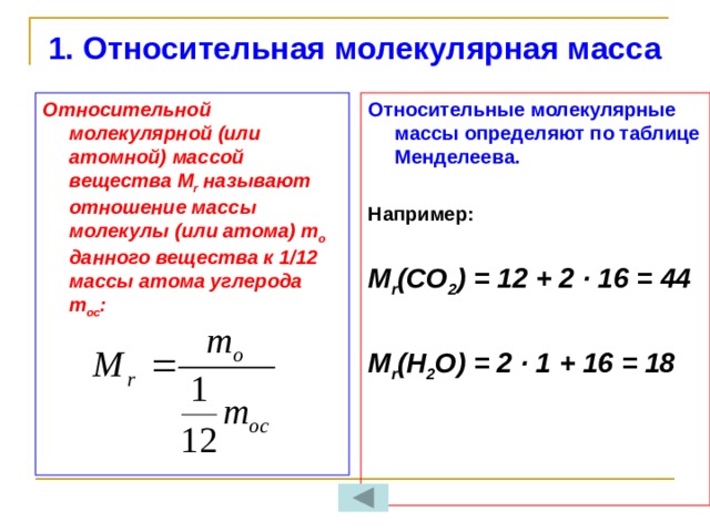 1. Относительная молекулярная масса   Относительные молекулярные массы определяют по таблице Менделеева. Относительной молекулярной (или атомной) массой вещества М r называют отношение массы молекулы (или атома) m o данного вещества к 1/12 массы атома углерода m oc :   Например:  М r (CO 2 ) = 12 + 2 ∙ 16 = 44  М r (Н 2 О) = 2 ∙ 1 + 16 = 18