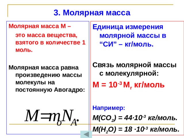 3. Молярная масса   Единица измерения молярной массы в “СИ” – кг/моль. Молярная масса М –  это масса вещества, взятого в количестве 1 моль.  Связь молярной массы с молекулярной:  Молярная масса равна произведению массы молекулы на постоянную Авогадро: М = 10 -3 М r кг/моль    Например: М(CO 2 ) = 44 ∙10 -3 кг/моль. М(Н 2 О) = 18 ∙10 -3 кг/моль.