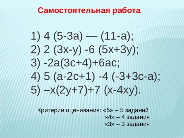 Самостоятельная работа 1) 4 (5-3а) — (11-а); 2) 2 (3х-у) -6 (5х+3у); 3) -2а(3с+4)+6ас; 4) 5 (а-2с+1) -4 (-3+3с-а); 5) –х(2у+7)+7 (х-4ху). Критерии оценивания: «5» – 5 заданий  «4» – 4 задания  «3» – 3 задания