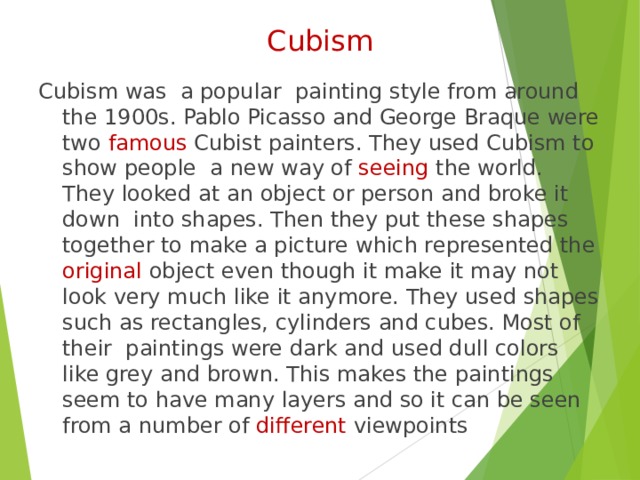 Cubism Cubism was a popular painting style from around the 1900s. Pablo Picasso and George Braque were two famous Cubist painters. They used Cubism to show people a new way of seeing the world. They looked at an object or person and broke it down into shapes. Then they put these shapes together to make a picture which represented the original object even though it make it may not look very much like it anymore. They used shapes such as rectangles, cylinders and cubes. Most of their paintings were dark and used dull colors like grey and brown. This makes the paintings seem to have many layers and so it can be seen from a number of different viewpoints