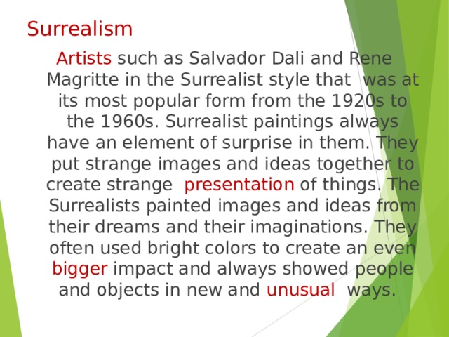 Surrealism Artists such as Salvador Dali and Rene Magritte in the Surrealist style that was at its most popular form from the 1920s to the 1960s. Surrealist paintings always have an element of surprise in them. They put strange images and ideas together to create strange presentation of things. The Surrealists painted images and ideas from their dreams and their imaginations. They often used bright colors to create an even bigger impact and always showed people and objects in new and unusual  ways.