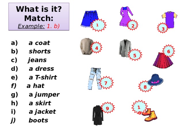 10 What is it?  Match:  Example:  1. b) 1 2 3  a) a coat b) shorts c) jeans d) a dress e) a T-shirt  a hat  a jumper h) a skirt i) a jacket  boots   4 6 5 7 8 9