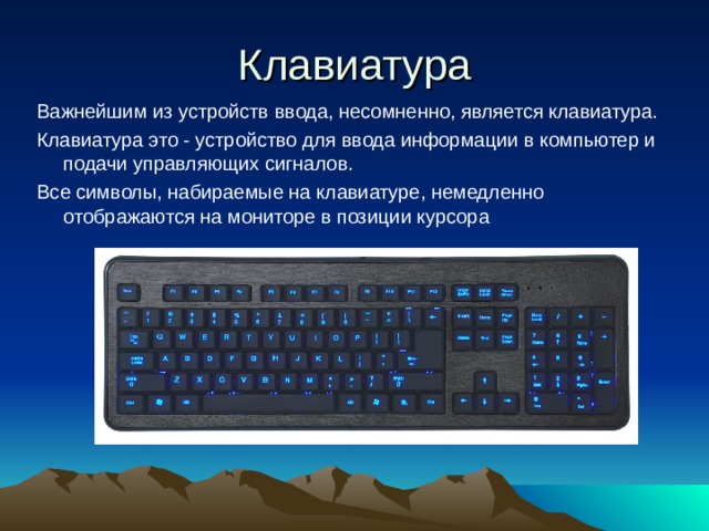 Клавиатура Важнейшим из устройств ввода, несомненно, является клавиатура. Клавиатура это - устройство для ввода информации в компьютер и подачи управляющих сигналов. Все символы, набираемые на клавиатуре, немедленно отображаются на мониторе в позиции курсора
