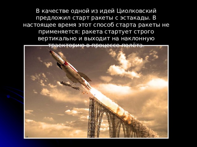 В качестве одной из идей Циолковский предложил старт ракеты с эстакады. В настоящее время этот способ старта ракеты не применяется: ракета стартует строго вертикально и выходит на наклонную траекторию в процессе полёта.