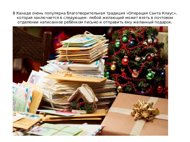 В Канаде очень популярна благотворительная традиция «Операция Санта Клаус», которая заключается в следующем: любой желающий может взять в почтовом отделении написанное ребёнком письмо и отправить ему желанный подарок.