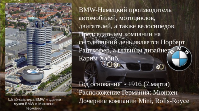 BMW-Немецкий производитель автомобилей, мотоциклов, двигателей, а также велосипедов. Председателем компании на сегодняшний день является Норберт Райтхофер, а главным дизайнером - Карим Хабиб. Год основания - 1916 (7 марта) Расположение Германия: Мюнхен Дочерние компании Mini, Rolls-Royce Штаб-квартира BMW и здание музея BMW в Мюнхене, Германия.