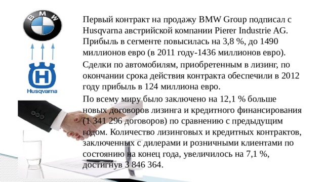 Первый контракт на продажу BMW Group подписал с Husqvarna австрийской компании Pierer Industrie AG. Прибыль в сегменте повысилась на 3,8 %, до 1490 миллионов евро (в 2011 году-1436 миллионов евро). Сделки по автомобилям, приобретенным в лизинг, по окончании срока действия контракта обеспечили в 2012 году прибыль в 124 миллиона евро. По всему миру было заключено на 12,1 % больше новых договоров лизинга и кредитного финансирования (1 341 296 договоров) по сравнению с предыдущим годом. Количество лизинговых и кредитных контрактов, заключенных с дилерами и розничными клиентами по состоянию на конец года, увеличилось на 7,1 %, достигнув 3 846 364.