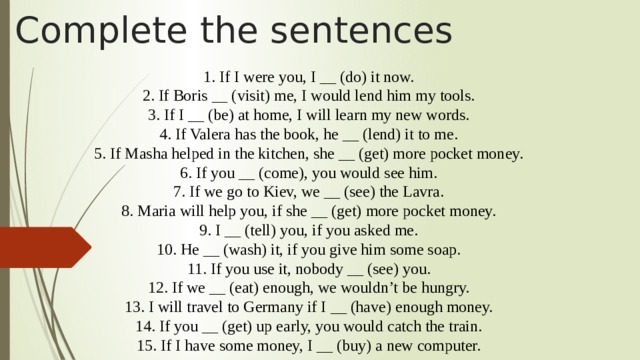 Complete the sentences 1. If I were you, I __ (do) it now.  2. If Boris __ (visit) me, I would lend him my tools.  3. If I __ (be) at home, I will learn my new words.  4. If Valera has the book, he __ (lend) it to me.  5. If Masha helped in the kitchen, she __ (get) more pocket money.  6. If you __ (come), you would see him.  7. If we go to Kiev, we __ (see) the Lavra.  8. Maria will help you, if she __ (get) more pocket money.  9. I __ (tell) you, if you asked me.  10. He __ (wash) it, if you give him some soap.  11. If you use it, nobody __ (see) you.  12. If we __ (eat) enough, we wouldn’t be hungry.  13. I will travel to Germany if I __ (have) enough money.  14. If you __ (get) up early, you would catch the train.  15. If I have some money, I __ (buy) a new computer.