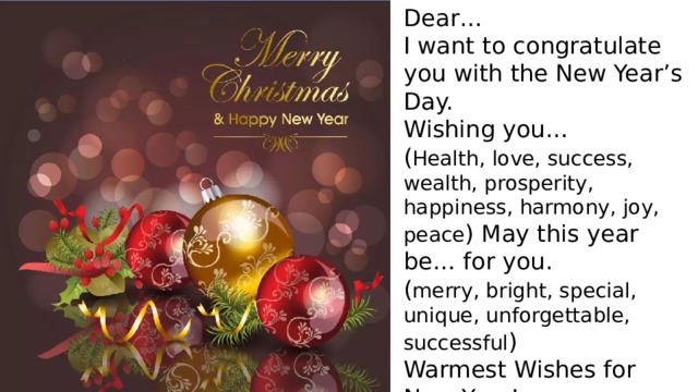 Dear… I want to congratulate you with the New Year’s Day. Wishing you… ( Health, love, success, wealth, prosperity, happiness, harmony, joy, peace ) May this year be… for you . ( merry, bright, special, unique, unforgettable, successful ) Warmest Wishes for New Year! With love/respect, yours…