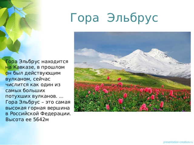 Гора Эльбрус Гора Эльбрус находится на Кавказе, в прошлом он был действующим вулканом, сейчас числится как один из самых больших потухших вулканов. ... Гора Эльбрус – это самая высокая горная вершина в Российской Федерации. Высота ее 5642м