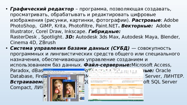 Графический редактор – программа, позволяющая создавать, просматривать, обрабатывать и редактировать цифровые изображения (рисунки, картинки, фотографии). Растровые : Adobe PhotoShop, GIMP ,  Krita , Photofiltre ,  Paint.NET .  Векторные:   Adobe Illustrator , Corel Draw , Inkscape .  Гибридные:  RasterDesk  ,  Spotlight.   3D: Autodesk 3ds Max, Autodesk Maya, Blender, Cinema 4D, ZBrush Система управления базами данных (СУБД) — совокупность программных и лингвистических средств общего или специального назначения, обеспечивающих управление созданием и использованием баз данных. Файл-серверные: Microsoft Access, Paradox, dBase, FoxPro, Visual FoxPro.  Клиент-серверные: Oracle Database, Firebird, Interbase, IBM DB2, Informix, MS SQL Server, ЛИНТЕР. Встраиваемые:  OpenEdge, SQLite, BerkeleyDB,  Microsoft SQL Server Compact, ЛИНТЕР.