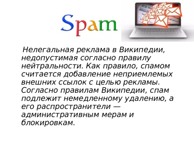 Нелегальная реклама в Википедии, недопустимая согласно правилу нейтральности. Как правило, спамом считается добавление неприемлемых внешних ссылок с целью рекламы. Согласно правилам Википедии, спам подлежит немедленному удалению, а его распространители — административным мерам и блокировкам.