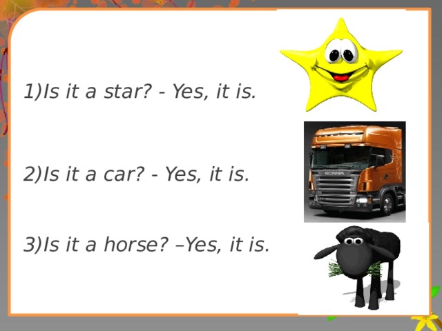 1)Is it a star? - Yes, it is.   2)Is it a car? - Yes, it is.   3)Is it a horse? –Yes, it is.