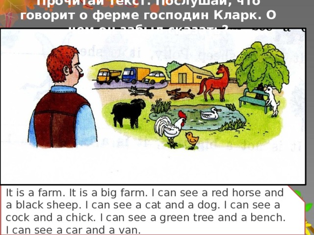 Прочитай текст. Послушай, что говорит о ферме господин Кларк. О чем он забыл сказать? It is a farm. It is a big farm. I can see a red horse and a black sheep. I can see a cat and a dog. I can see a cock and a chick. I can see a green tree and a bench. I can see a car and a van.