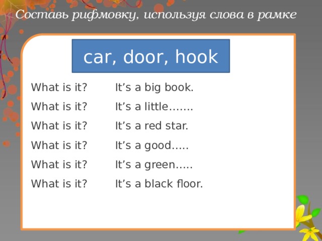 Составь рифмовку, используя слова в рамке What is it? It’s a big book. What is it? It’s a little……. What is it? It’s a red star. What is it? It’s a good….. What is it? It’s a green….. What is it? It’s a black floor. car, door, hook