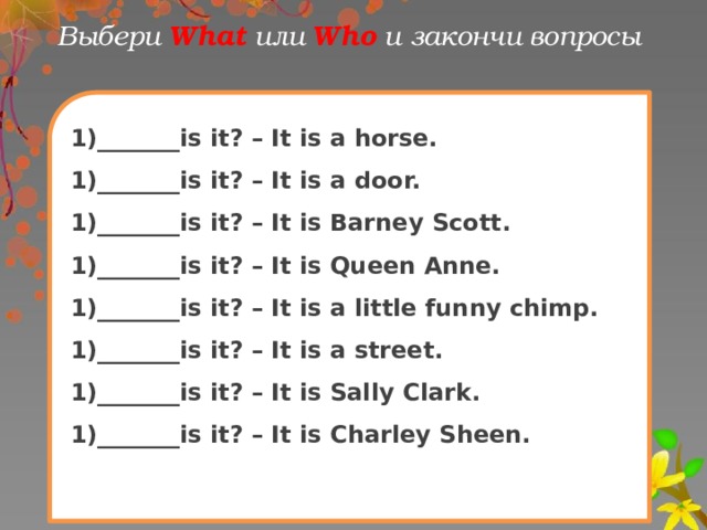 Выбери What  или Who и закончи вопрoсы 1)_______is it? – It is a horse. 1)_______is it? – It is a door. 1)_______is it? – It is Barney Scott. 1)_______is it? – It is Queen Anne. 1)_______is it? – It is a little funny chimp. 1)_______is it? – It is a street. 1)_______is it? – It is Sally Clark. 1)_______is it? – It is Charley Sheen.
