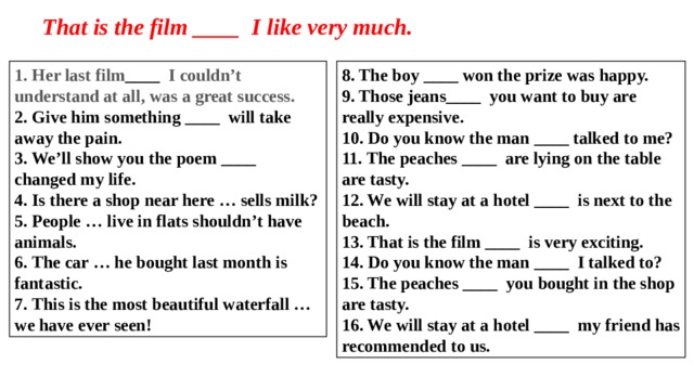 That is the film ____  I like very much. 1. Her last film ____  I couldn’t understand at all, was a great success. 8. The boy ____ won the prize was happy.   9. Those jeans____  you want to buy are really expensive. 2. Give him something ____  will take away the pain. 3. We’ll show you the poem ____  changed my life. 10. Do you know the man ____ talked to me? 4. Is there a shop near here … sells milk? 11. The peaches ____  are lying on the table are tasty. 5. People … live in flats shouldn’t have animals. 12. We will stay at a hotel ____  is next to the beach. 6. The car … he bought last month is fantastic. 13. That is the film ____  is very exciting. 7. This is the most beautiful waterfall … we have ever seen! 14. Do you know the man ____  I talked to? 15. The peaches ____  you bought in the shop are tasty. 16. We will stay at a hotel ____  my friend has recommended to us.