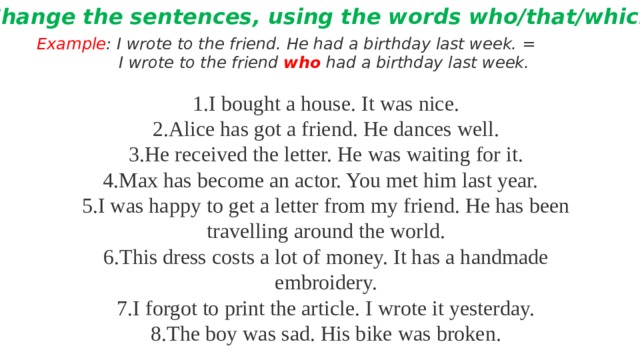 Change the sentences, using the words who/that/which Example : I wrote to the friend. He had a birthday last week. =  I wrote to the friend who had a birthday last week.  