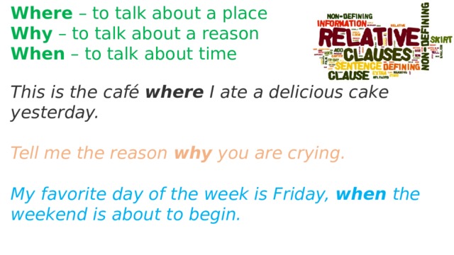 Where – to talk about a place Why – to talk about a reason When – to talk about time This is the café where I ate a delicious cake yesterday.  Tell me the reason why you are crying.  My favorite day of the week is Friday, when the weekend is about to begin.