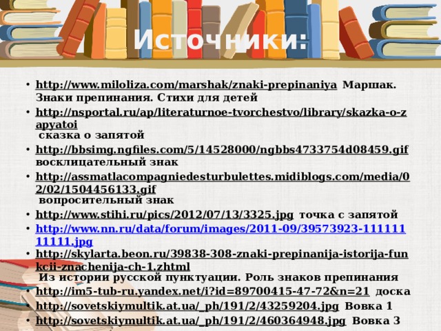 Источники: http://www.miloliza.com/marshak/znaki-prepinaniya Маршак. Знаки препинания. Стихи для детей http://nsportal.ru/ap/literaturnoe-tvorchestvo/library/skazka-o-zapyatoi сказка о запятой http://bbsimg.ngfiles.com/5/14528000/ngbbs4733754d08459.gif восклицательный знак http://assmatlacompagniedesturbulettes.midiblogs.com/media/02/02/1504456133.gif вопросительный знак http://www.stihi.ru/pics/2012/07/13/3325.jpg точка с запятой http://www.nn.ru/data/forum/images/2011-09/39573923-11111111111.jpg http://skylarta.beon.ru/39838-308-znaki-prepinanija-istorija-funkcii-znachenija-ch-1.zhtml Из истории русской пунктуации. Роль знаков препинания http://im5-tub-ru.yandex.net/i?id=89700415-47-72&n=21 доска http://sovetskiymultik.at.ua/_ph/191/2/43259204.jpg Вовка 1 http://sovetskiymultik.at.ua/_ph/191/2/460364948.jpg Вовка 3