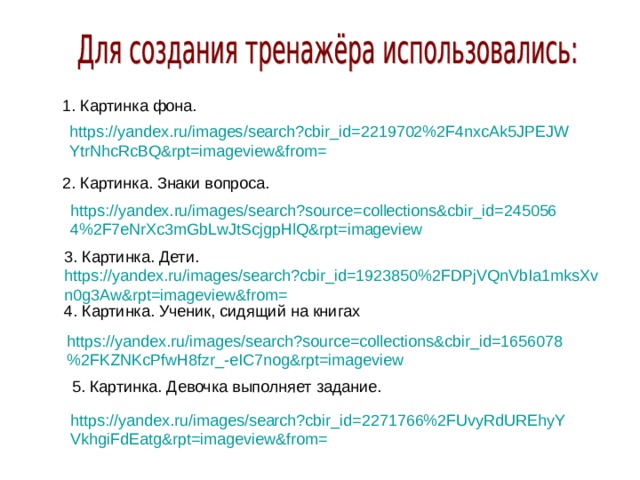 1. Картинка фона. https://yandex.ru/images/search?cbir_id=2219702%2F4nxcAk5JPEJWYtrNhcRcBQ&rpt=imageview&from= 2. Картинка. Знаки вопроса. https://yandex.ru/images/search?source=collections&cbir_id=2450564%2F7eNrXc3mGbLwJtScjgpHlQ&rpt=imageview 3. Картинка. Дети. https://yandex.ru/images/search?cbir_id=1923850%2FDPjVQnVbIa1mksXvn0g3Aw&rpt=imageview&from= 4. Картинка. Ученик, сидящий на книгах https://yandex.ru/images/search?source=collections&cbir_id=1656078%2FKZNKcPfwH8fzr_-eIC7nog&rpt=imageview 5. Картинка. Девочка выполняет задание. https://yandex.ru/images/search?cbir_id=2271766%2FUvyRdUREhyYVkhgiFdEatg&rpt=imageview&from=
