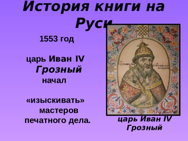 История книги на Руси   1553 год  царь Иван IV Грозный начал  «изыскивать» мастеров печатного дела .  царь Иван IV Грозный