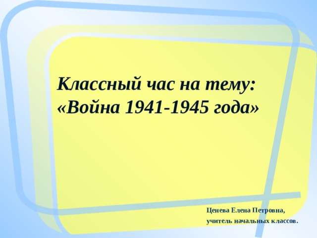 Классный час на тему:  «Война 1941-1945 года»   Ценева Елена Петровна, учитель начальных классов.