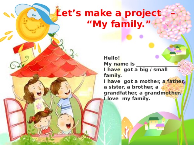 Let’s make a project   –    “My family.”  Hello!  My name is __________________.  I have  got a big / small family.   I have  got a mother, a father, a sister, a brother, a grandfather, a grandmother.    I love  my family.