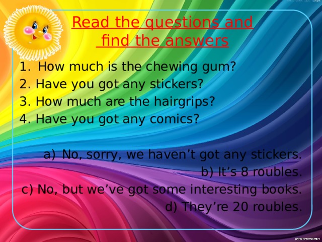 Read the questions and  find the answers How much is the chewing gum? 2. Have you got any stickers? 3. How much are the hairgrips? 4. Have you got any comics? No, sorry, we haven’t got any stickers. b) It’s 8 roubles. c) No, but we’ve got some interesting books. d) They’re 20 roubles.