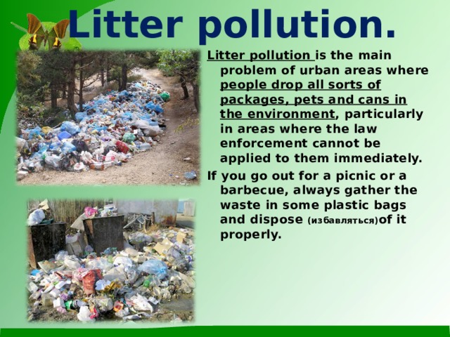 Litter pollution. Litter pollution is the main problem of urban areas where people drop all sorts of packages, pets and cans in the environment , particularly in areas where the law enforcement cannot be applied to them immediately. If you go out for a picnic or a barbecue, always gather the waste in some plastic bags and dispose ( избавляться) of it properly.