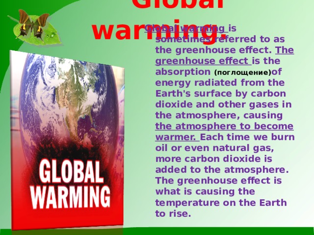 Global warming. Global warming is sometimes referred to as the greenhouse effect. The greenhouse effect is the absorption (поглощение) of energy radiated from the Earth's surface by carbon dioxide and other gases in the atmosphere, causing the atmosphere to become warmer. Each time we burn oil or even natural gas, more carbon dioxide is added to the atmosphere. The greenhouse effect is what is causing the temperature on the Earth to rise.