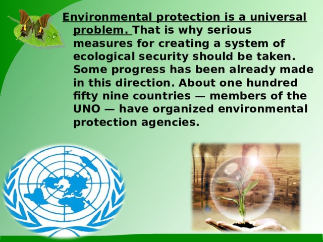 Environmental protection is a universal problem. That is why serious measures for creating a system of ecological security should be taken.  Some progress has been already made in this direction. About one hundred fifty nine countries — members of the UNO — have organized environmental protection agencies.