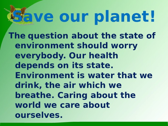 Save our planet! The  question about the state of environment should worry everybody. Our health depends on its state. Environment is water that we drink, the air which we breathe. Caring about the world we care about ourselves.