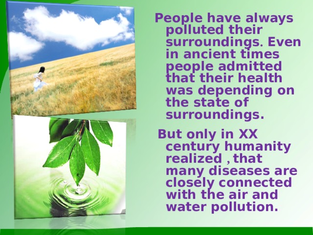People have always polluted their surroundings . Even in ancient times people admitted that their health was depending on the state of surroundings.  But only in XX century humanity realized , that many diseases are closely connected with the air and water pollution.