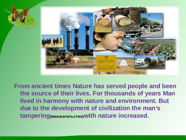 From ancient times Nature has served people and been the source of their lives. For thousands of years Man lived in harmony with nature and environment. But due to the development of civilization the man’s tampering (вмешательство) with nature increased.