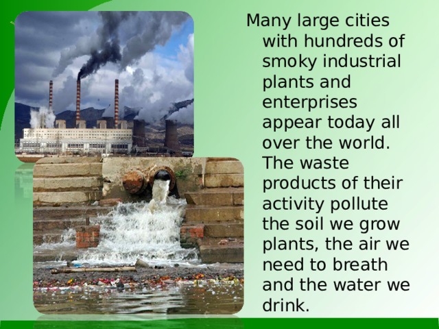 Many large cities with hundreds of smoky industrial plants and enterprises appear today all over the world. The waste products of their activity pollute the soil we grow plants, the air we need to breath and the water we drink.