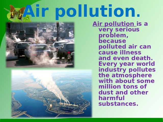 Air pollution . Air pollution is a very serious problem, because polluted air can cause illness and even death. Every year world industry pollutes the atmosphere with about some million tons of dust and other harmful substances.