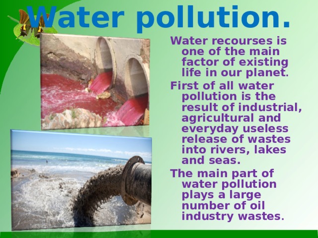 Water pollution. Water recourses is one of the main factor of existing life in our planet .  First of all water pollution is the result of industrial, agricultural and everyday useless release of wastes into rivers, lakes and seas. The main part of water pollution plays a large number of oil industry wastes .