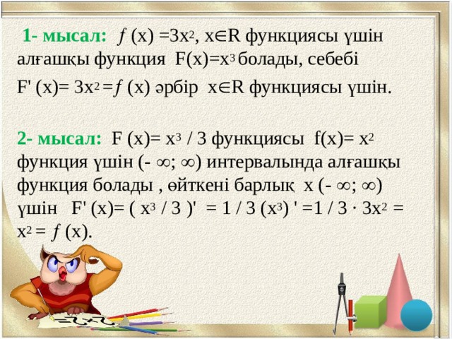 1- мысал:   (х) =3 х 2 , х  R функциясы үшін алғашқы функция F ( x )= x 3 болады, себебі  F ' ( x )= 3 х 2 =  (х) әрбір х  R функциясы үшін.   2- мысал:  F ( x )= х 3 / 3 функциясы f ( x )= х 2 функция үшін (-  ;  ) интервалында алғашқы функция болады , өйткені барлық х (-  ;  ) үшін F ' ( x )= ( х 3 / 3 )' = 1 / 3 ( х 3 ) ' =1 / 3 ∙ 3 х 2  = x 2 =  (х) .