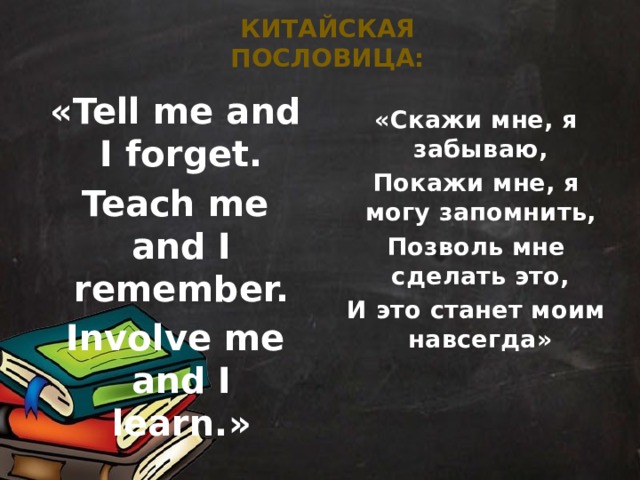 китайская пословица: «Tell me and I forget. Teach me and I remember. Involve me and I learn.» «Скажи мне, я забываю, Покажи мне, я могу запомнить, Позволь мне сделать это, И это станет моим навсегда»