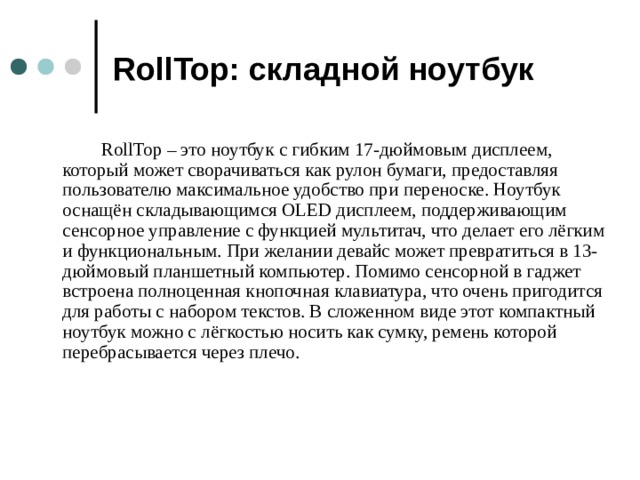 RollTop: складной ноутбук  RollTop – это ноутбук с гибким 17-дюймовым дисплеем, который может сворачиваться как рулон бумаги, предоставляя пользователю максимальное удобство при переноске. Ноутбук оснащён складывающимся OLED дисплеем, поддерживающим сенсорное управление с функцией мультитач, что делает его лёгким и функциональным. При желании девайс может превратиться в 13-дюймовый планшетный компьютер. Помимо сенсорной в гаджет встроена полноценная кнопочная клавиатура, что очень пригодится для работы с набором текстов. В сложенном виде этот компактный ноутбук можно с лёгкостью носить как сумку, ремень которой перебрасывается через плечо.